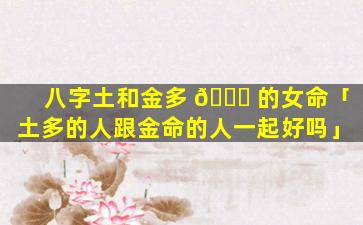 八字土和金多 🐋 的女命「土多的人跟金命的人一起好吗」